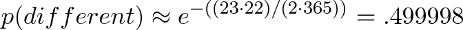 \displaystyle{p(different) \approx e^{-((23 \cdot 22) /(2 \cdot 365))} = .499998} \displaystyle{p(different) \approx e^{-((23 \cdot 22) /(2 \cdot 365))} = .499998}