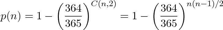\displaystyle{p(n) = 1 - \left(\frac{364}{365}\right)^{C(n,2)} = 1 - \left(\frac{364}{365}\right)^{n(n-1)/2} } \displaystyle{p(n) = 1 - \left(\frac{364}{365}\right)^{C(n,2)} = 1 - \left(\frac{364}{365}\right)^{n(n-1)/2} }
