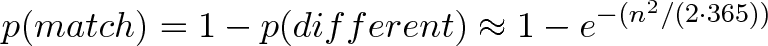 \displaystyle{p(match) = 1 - p(different) \approx 1 - e^{-(n^2 / (2 \cdot 365))}} \displaystyle{p(match) = 1 - p(different) \approx 1 - e^{-(n^2 / (2 \cdot 365))}}